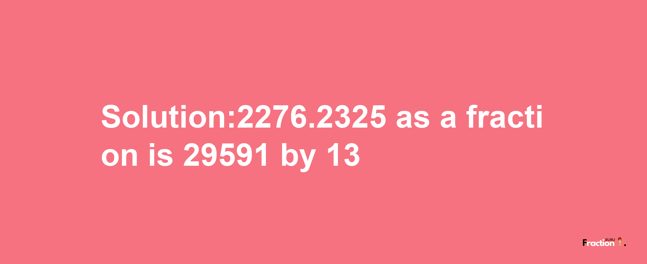 Solution:2276.2325 as a fraction is 29591/13