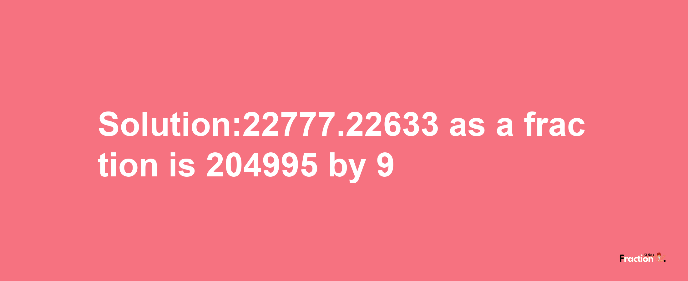 Solution:22777.22633 as a fraction is 204995/9