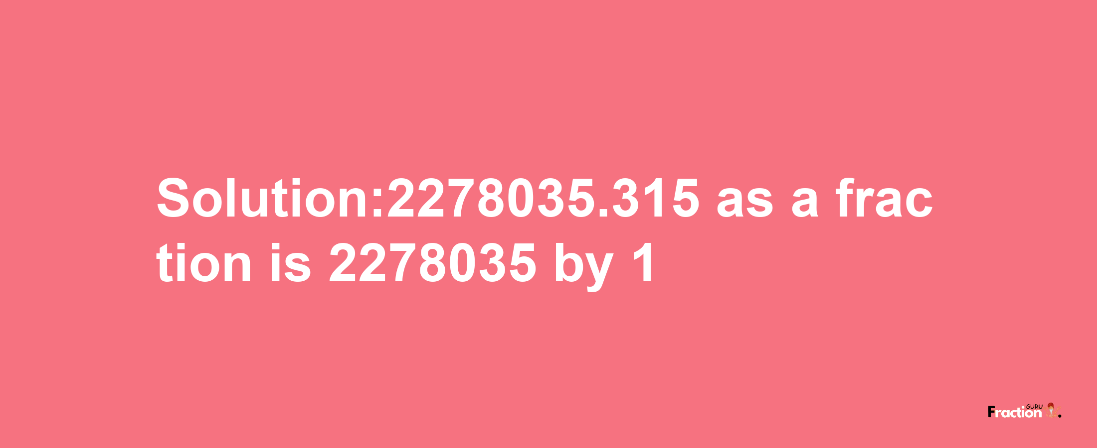 Solution:2278035.315 as a fraction is 2278035/1