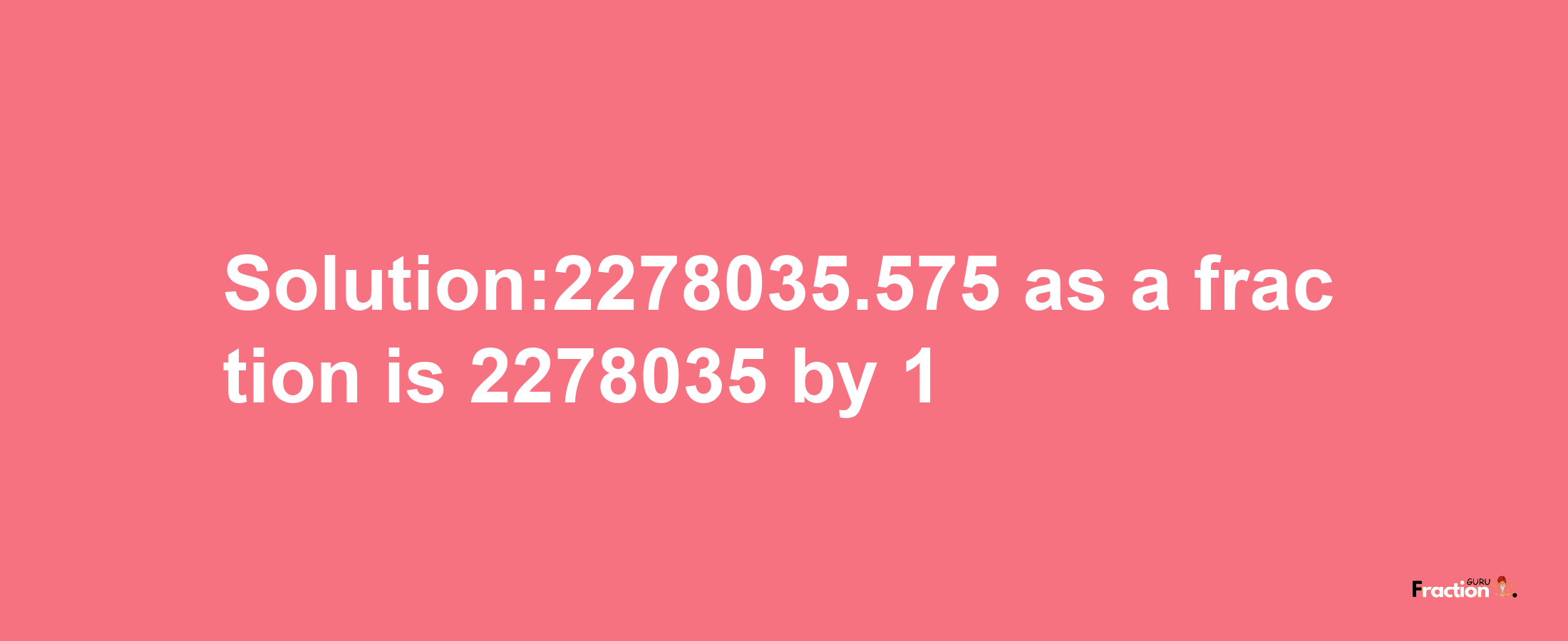 Solution:2278035.575 as a fraction is 2278035/1