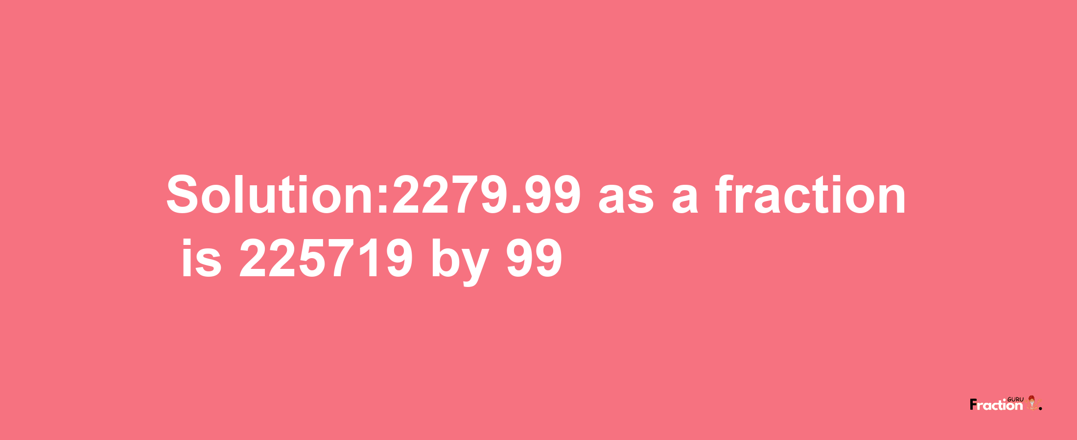 Solution:2279.99 as a fraction is 225719/99