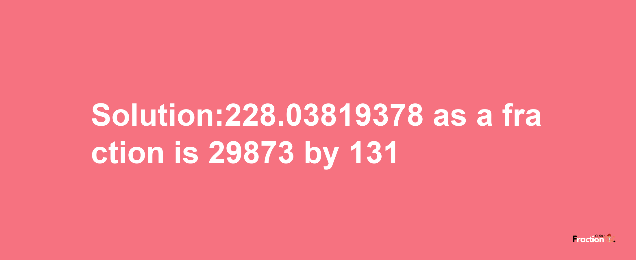 Solution:228.03819378 as a fraction is 29873/131