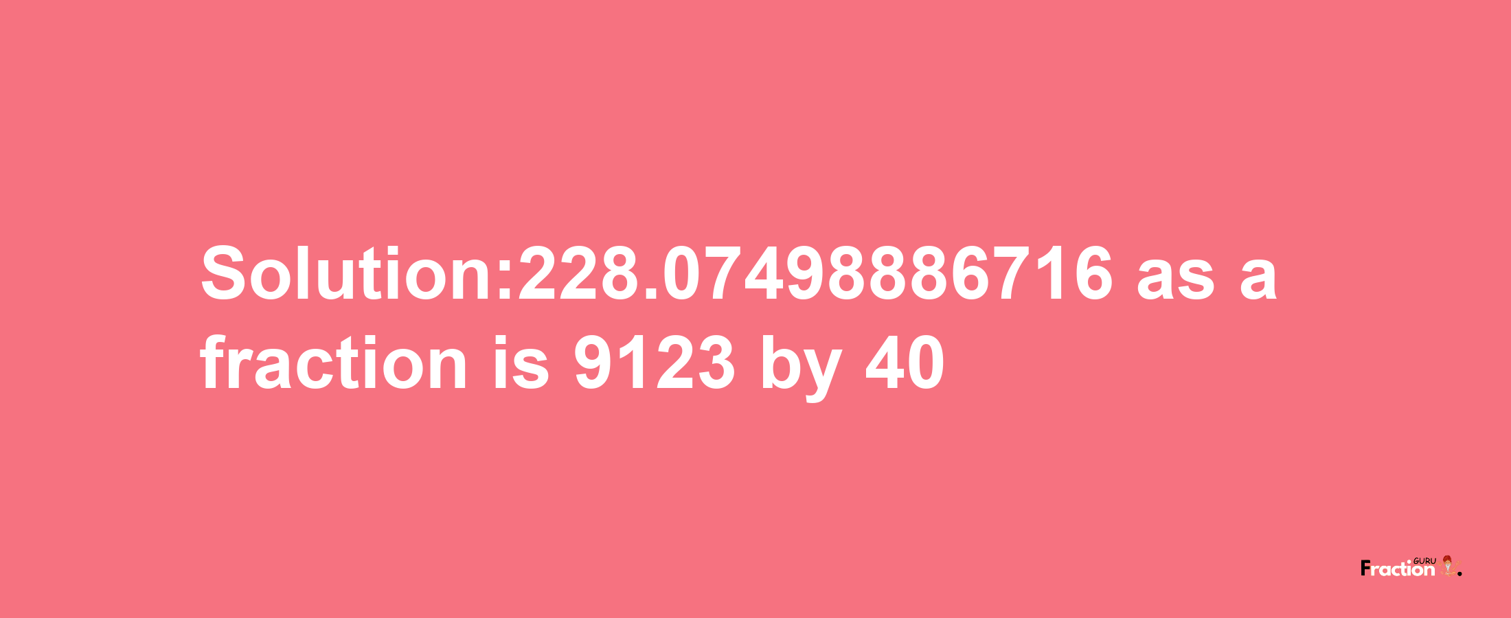 Solution:228.07498886716 as a fraction is 9123/40