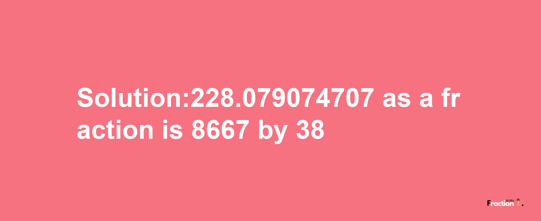 Solution:228.079074707 as a fraction is 8667/38