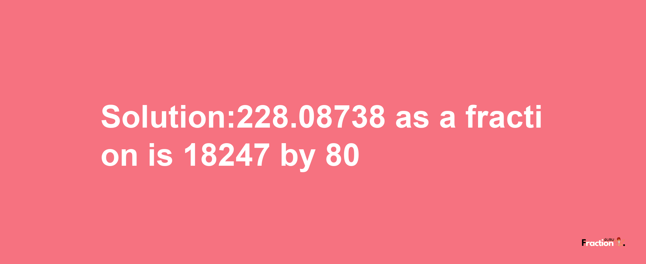 Solution:228.08738 as a fraction is 18247/80