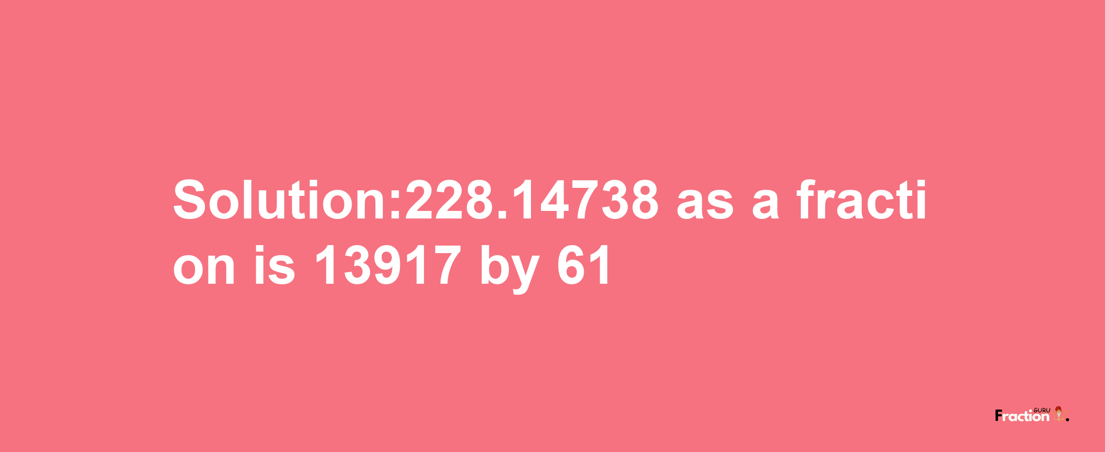 Solution:228.14738 as a fraction is 13917/61