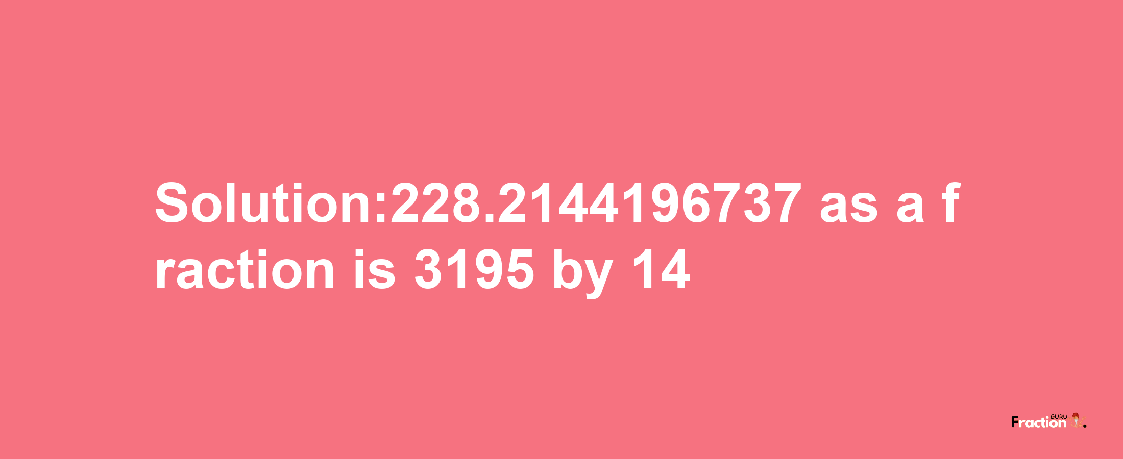 Solution:228.2144196737 as a fraction is 3195/14