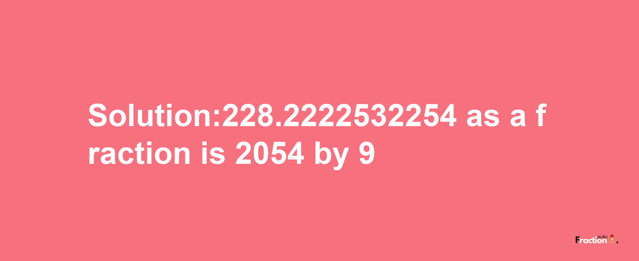 Solution:228.2222532254 as a fraction is 2054/9