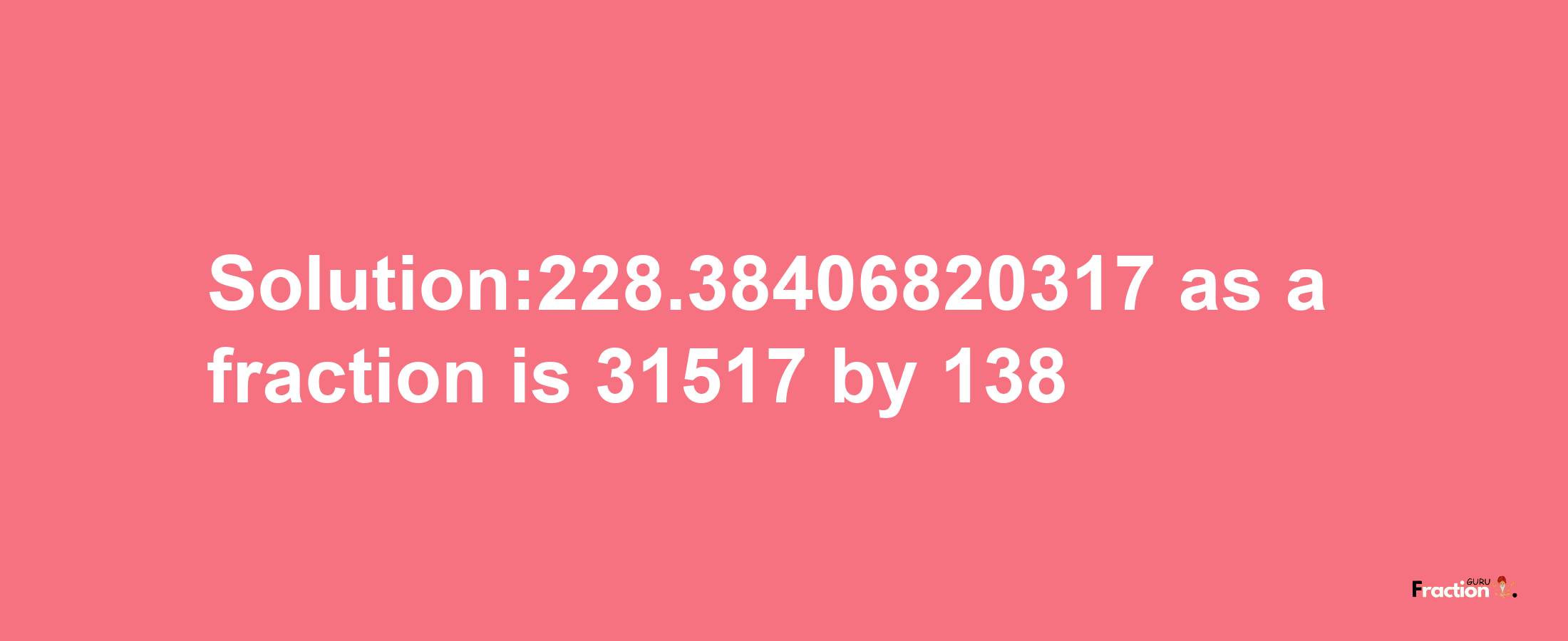 Solution:228.38406820317 as a fraction is 31517/138