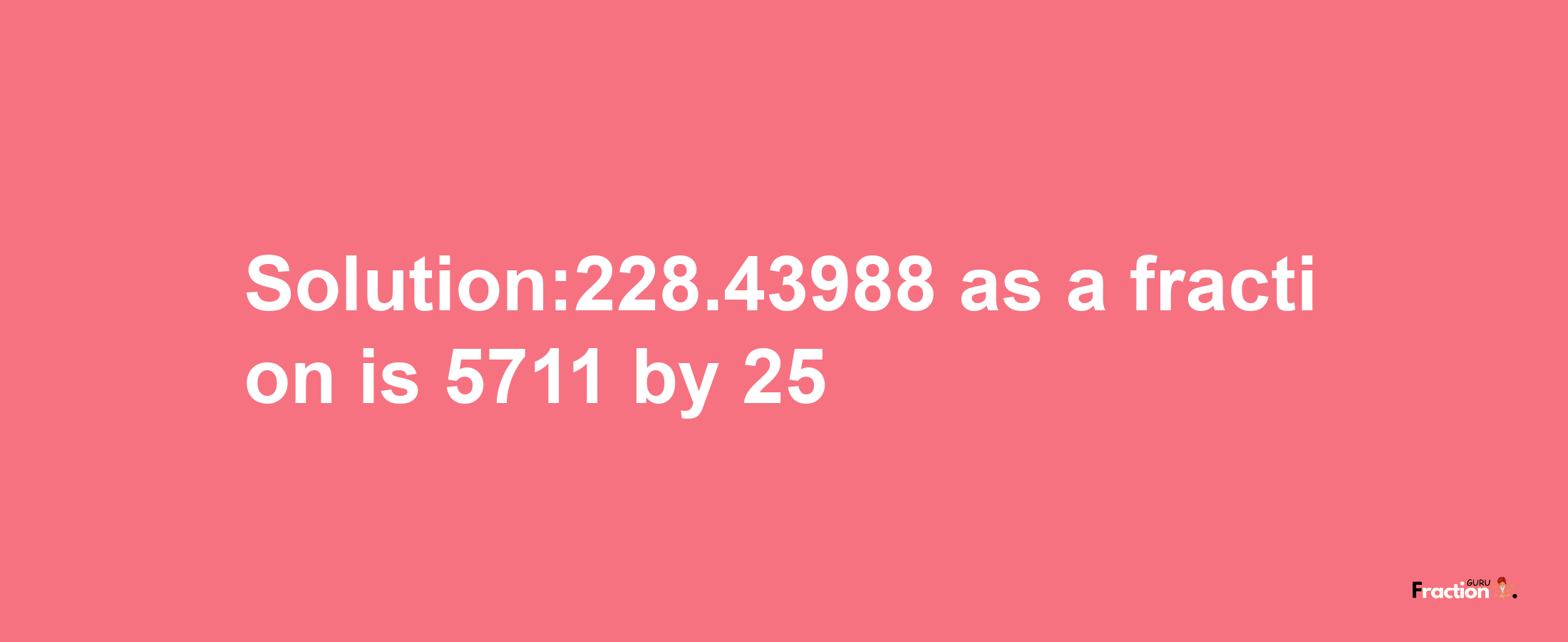 Solution:228.43988 as a fraction is 5711/25