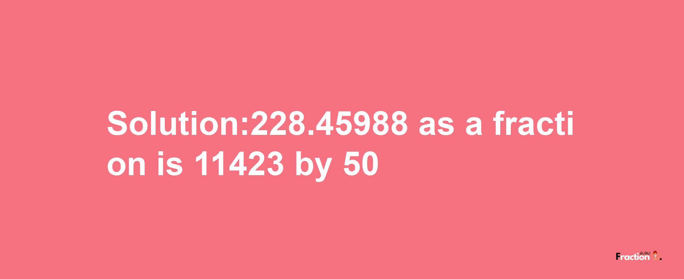 Solution:228.45988 as a fraction is 11423/50