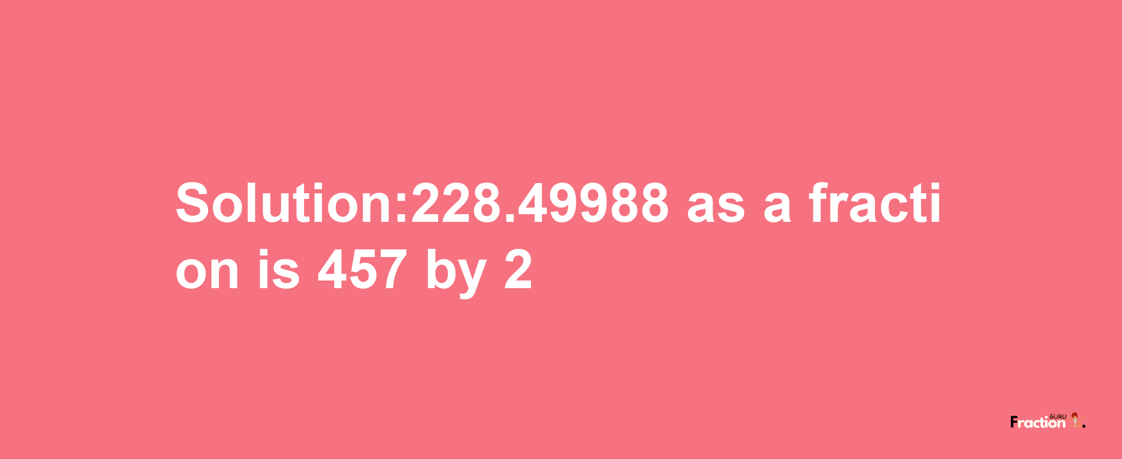 Solution:228.49988 as a fraction is 457/2