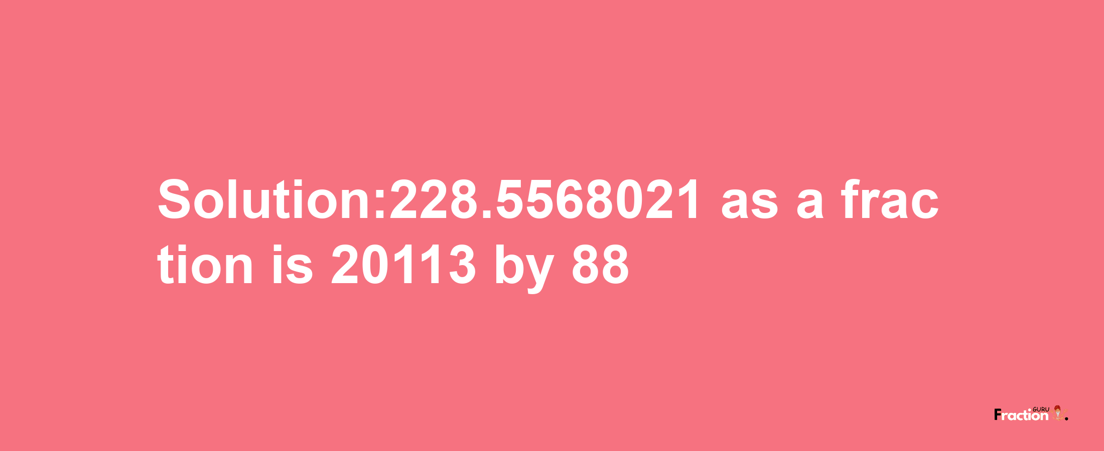 Solution:228.5568021 as a fraction is 20113/88