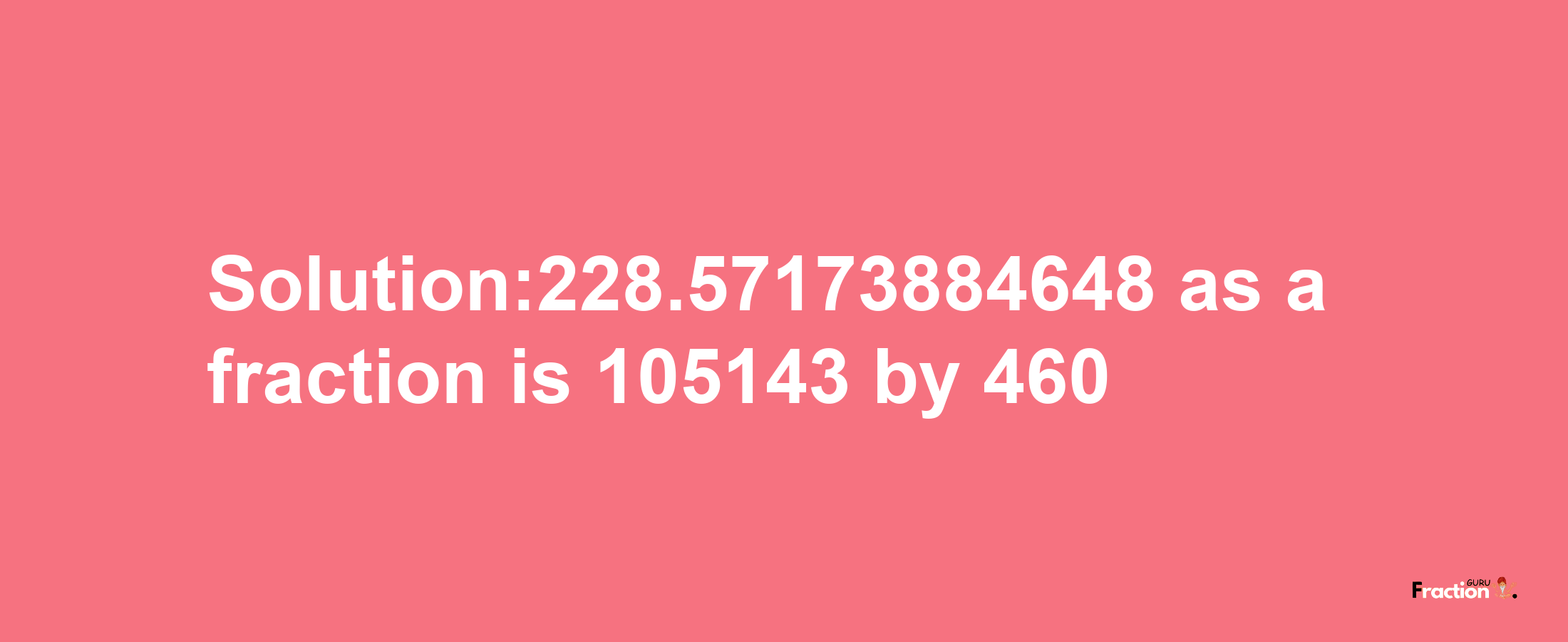 Solution:228.57173884648 as a fraction is 105143/460