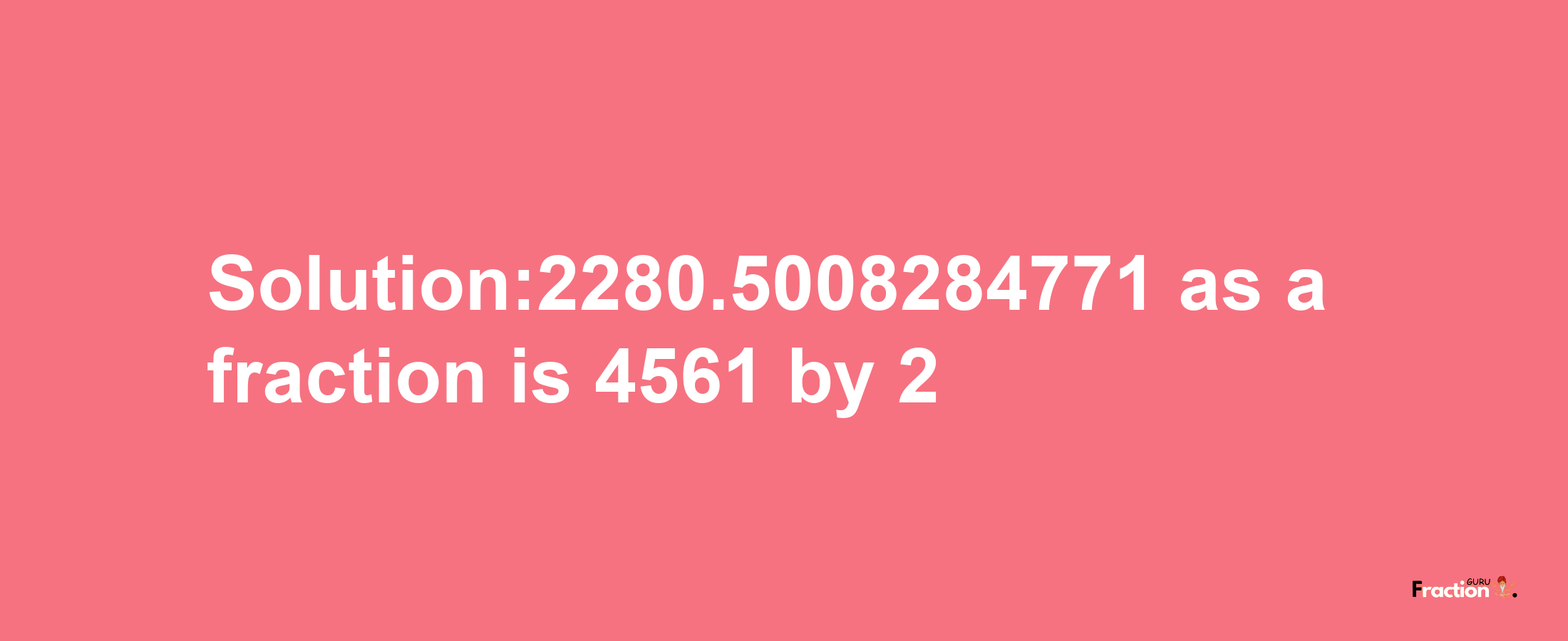 Solution:2280.5008284771 as a fraction is 4561/2