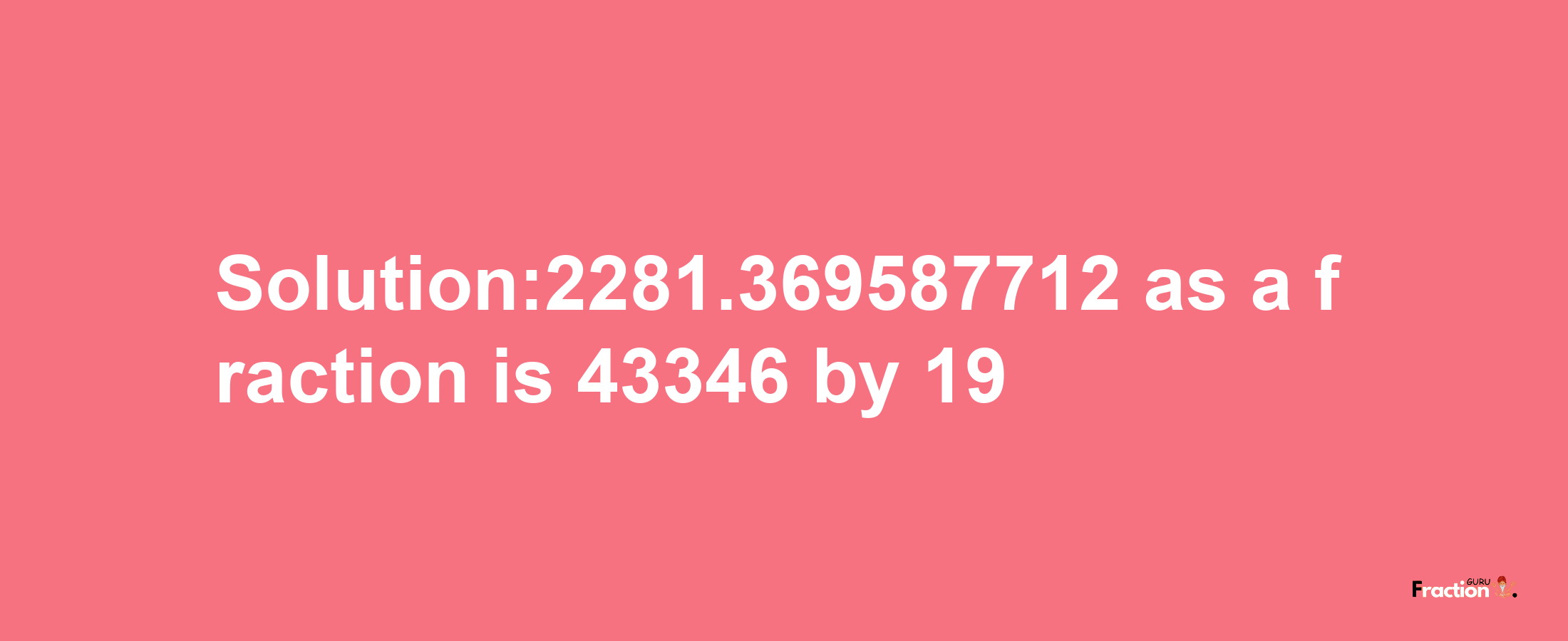 Solution:2281.369587712 as a fraction is 43346/19