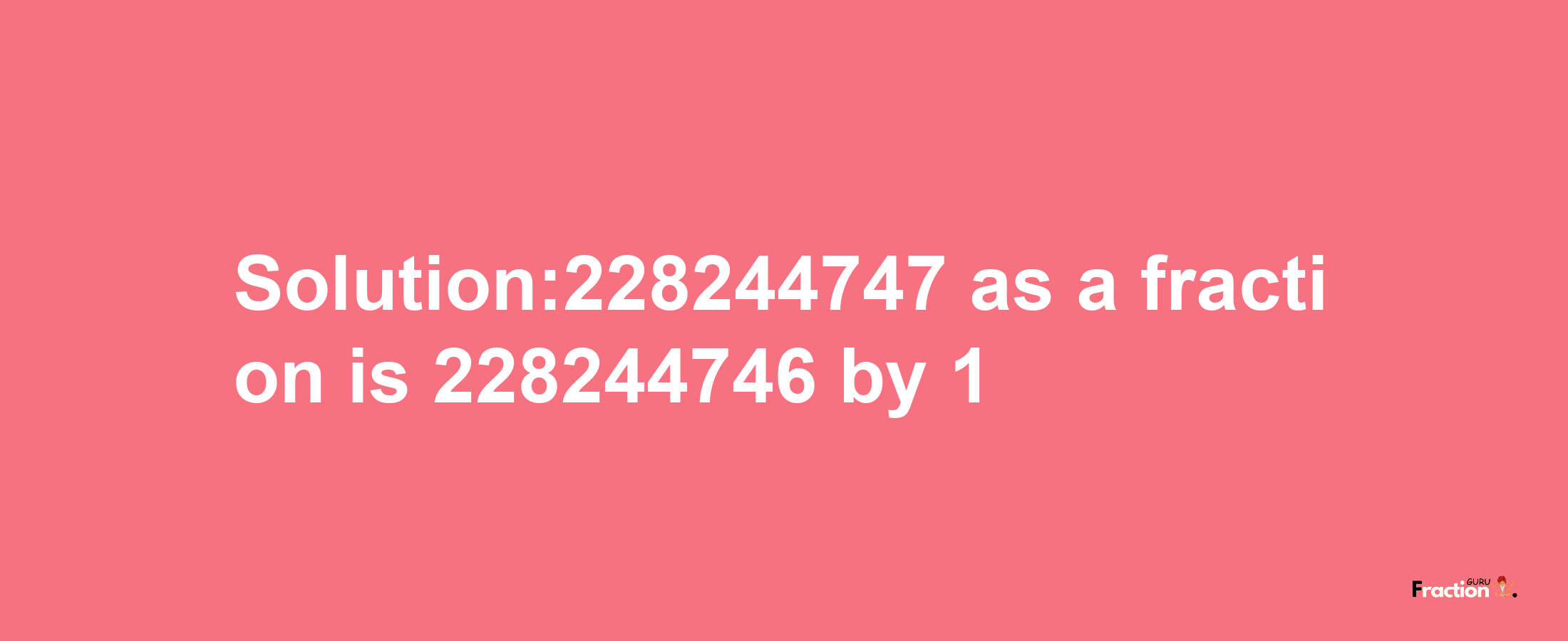 Solution:228244747 as a fraction is 228244746/1