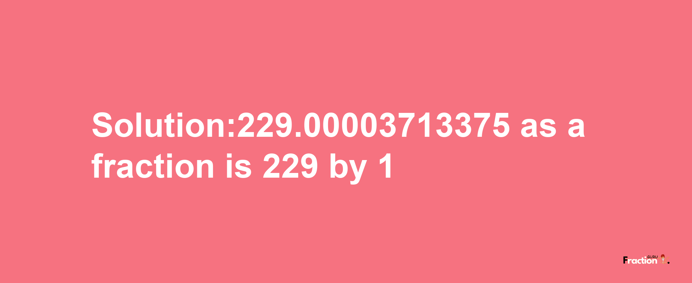 Solution:229.00003713375 as a fraction is 229/1