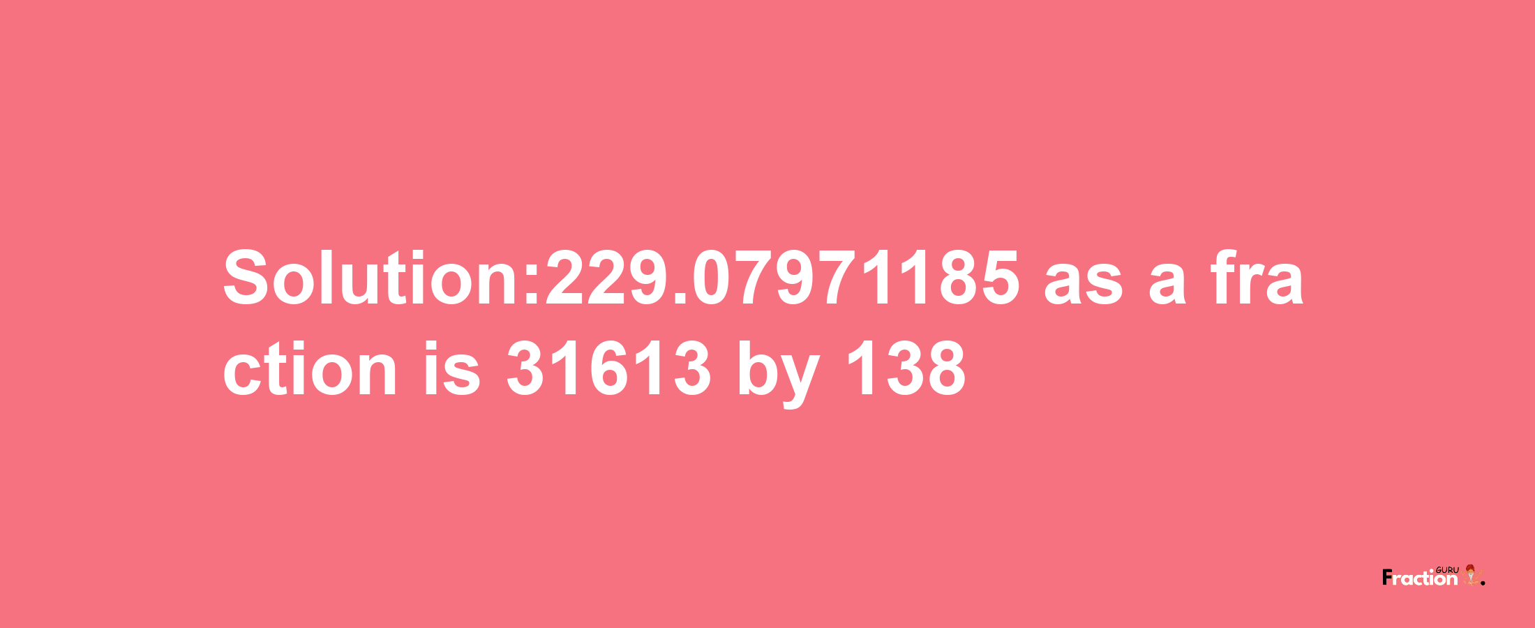 Solution:229.07971185 as a fraction is 31613/138