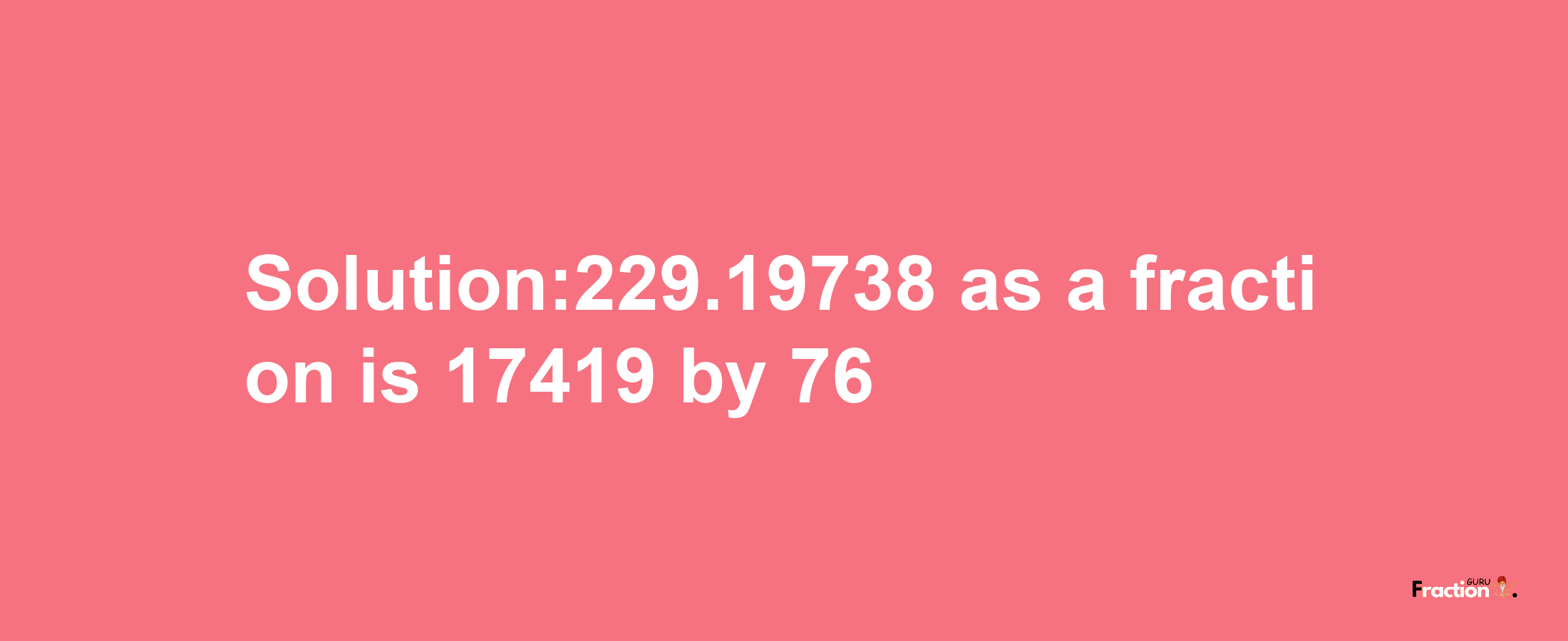 Solution:229.19738 as a fraction is 17419/76