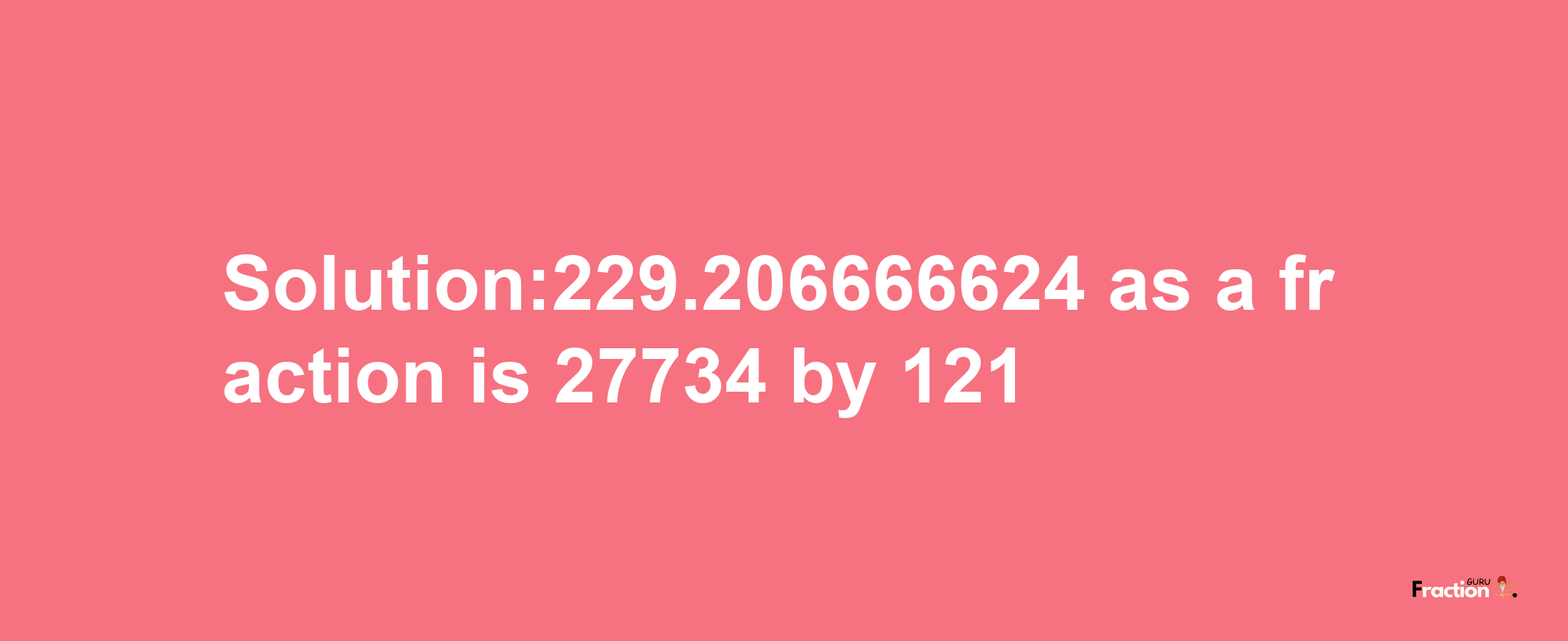 Solution:229.206666624 as a fraction is 27734/121