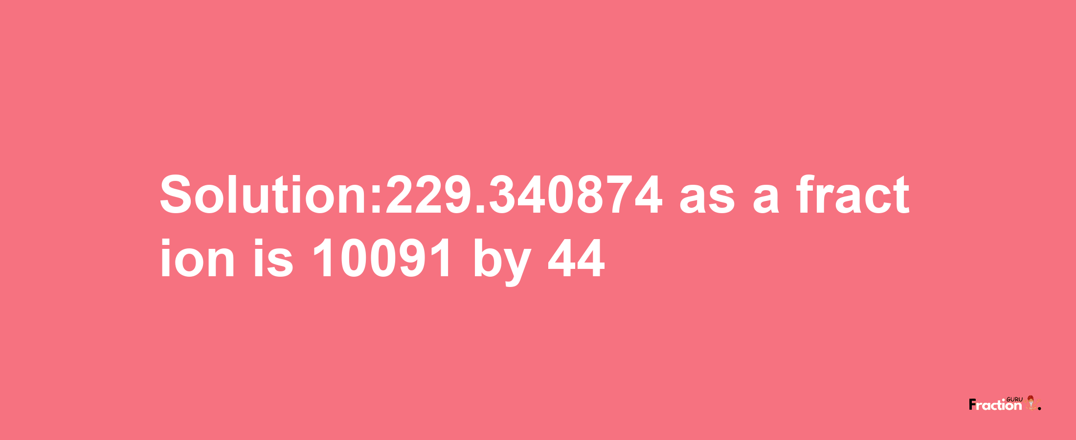 Solution:229.340874 as a fraction is 10091/44