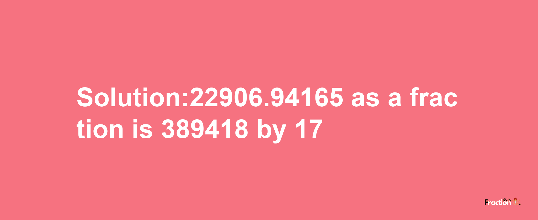 Solution:22906.94165 as a fraction is 389418/17