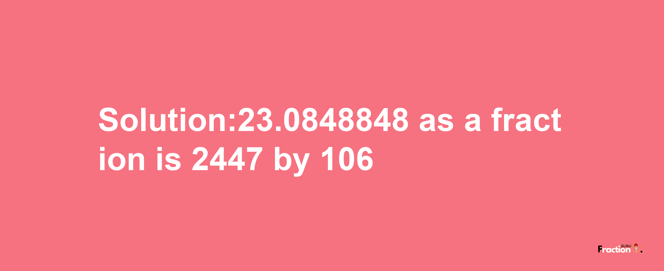 Solution:23.0848848 as a fraction is 2447/106