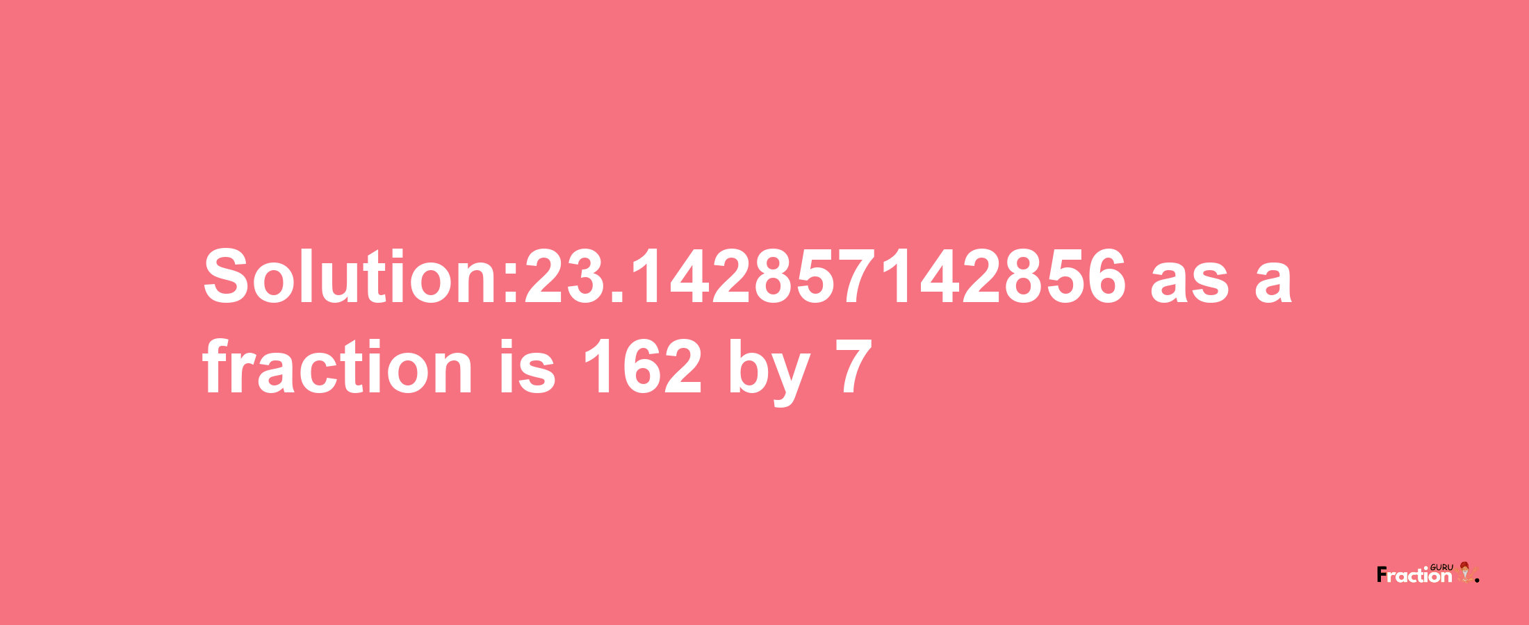 Solution:23.142857142856 as a fraction is 162/7