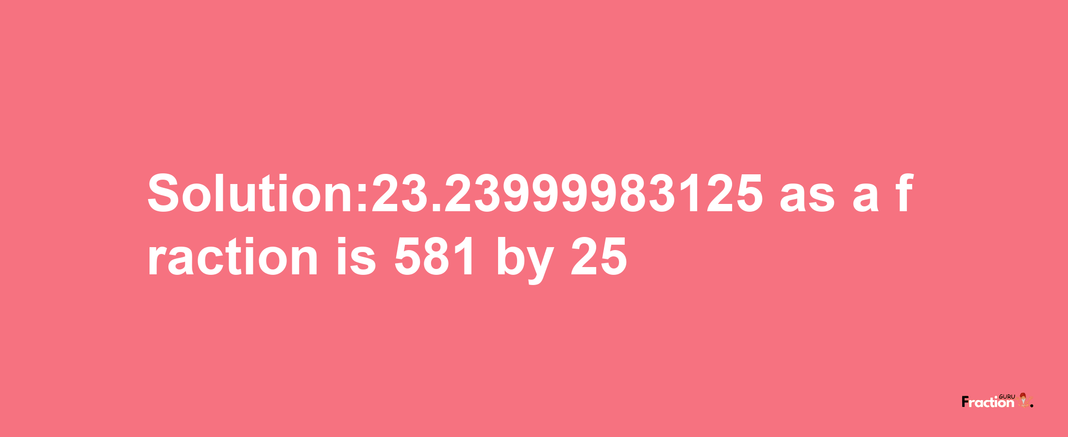 Solution:23.23999983125 as a fraction is 581/25