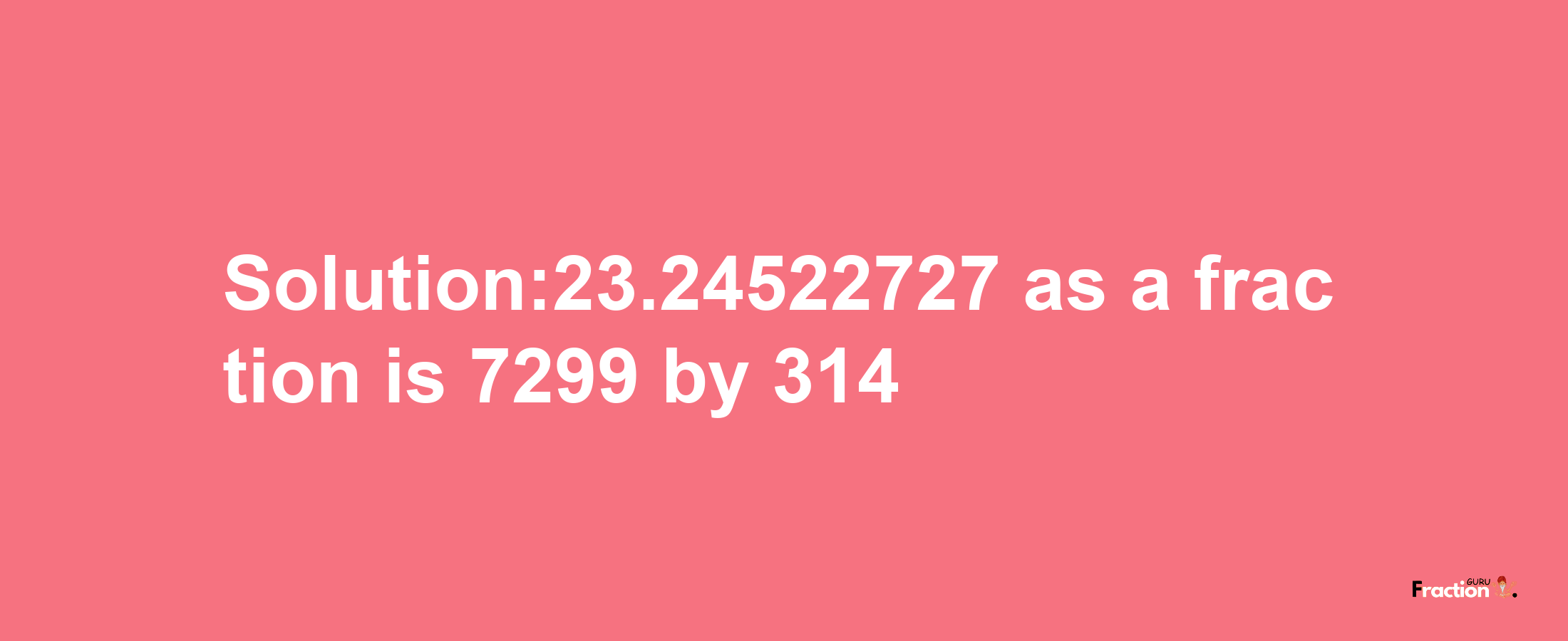 Solution:23.24522727 as a fraction is 7299/314