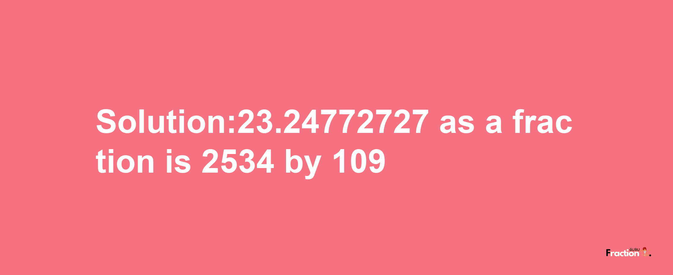 Solution:23.24772727 as a fraction is 2534/109