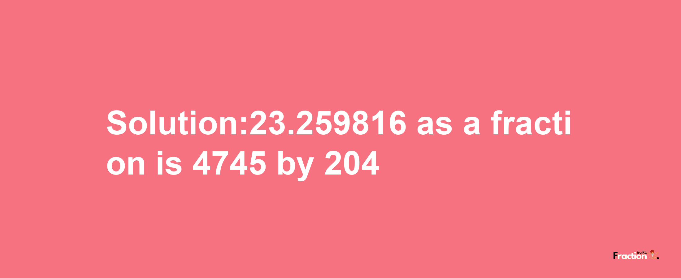 Solution:23.259816 as a fraction is 4745/204