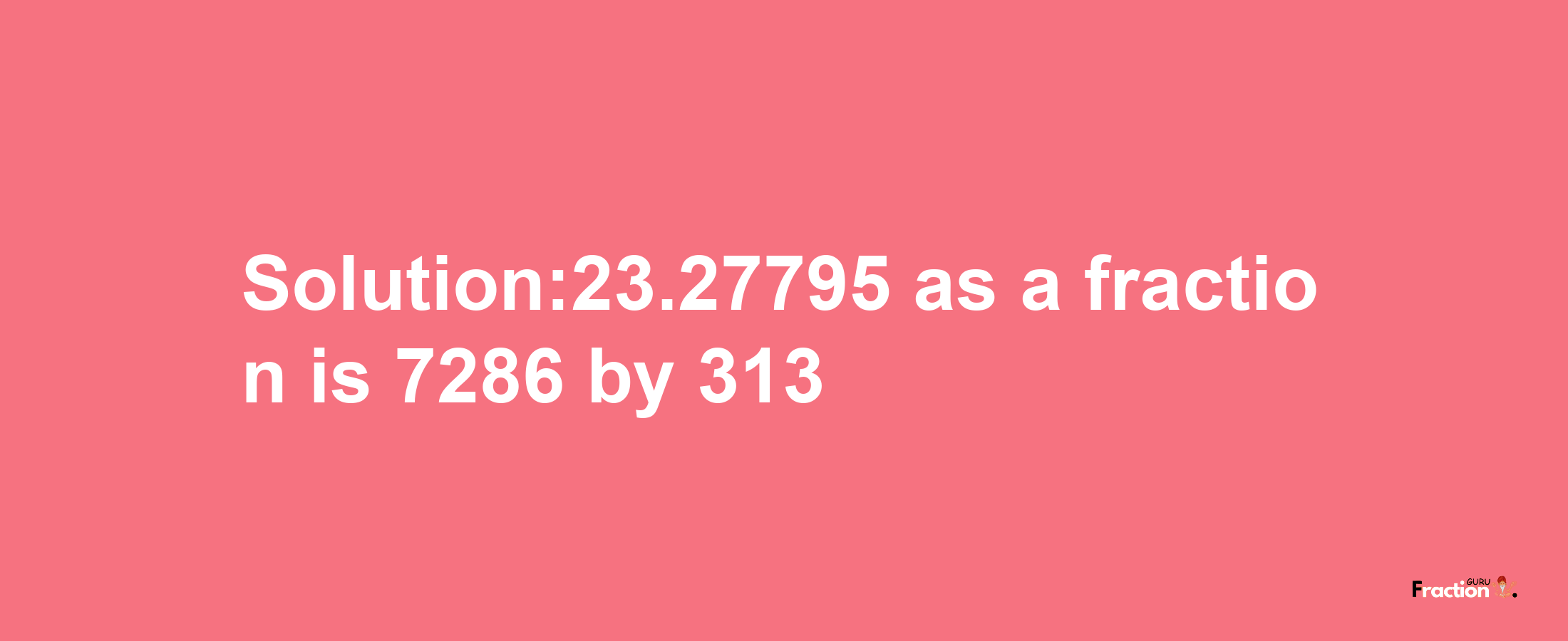 Solution:23.27795 as a fraction is 7286/313