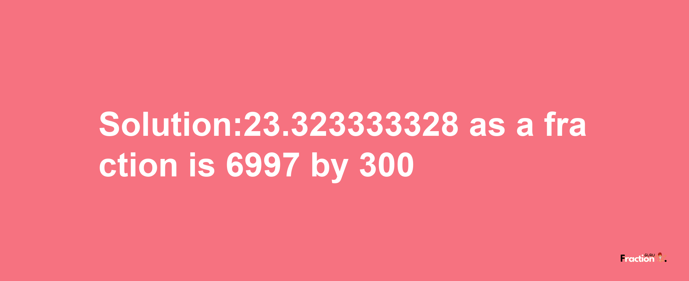 Solution:23.323333328 as a fraction is 6997/300