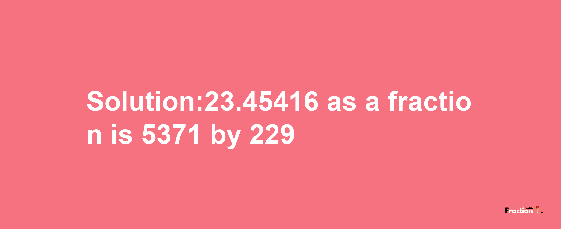 Solution:23.45416 as a fraction is 5371/229