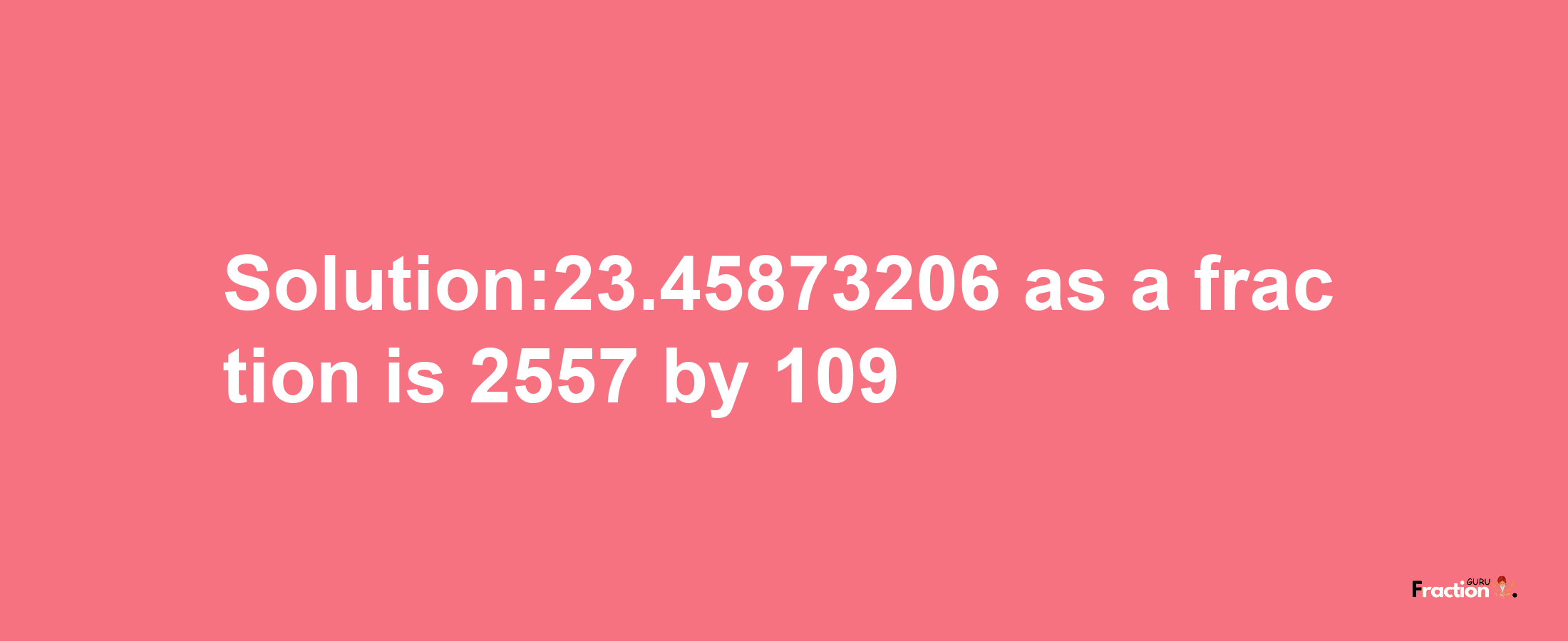 Solution:23.45873206 as a fraction is 2557/109