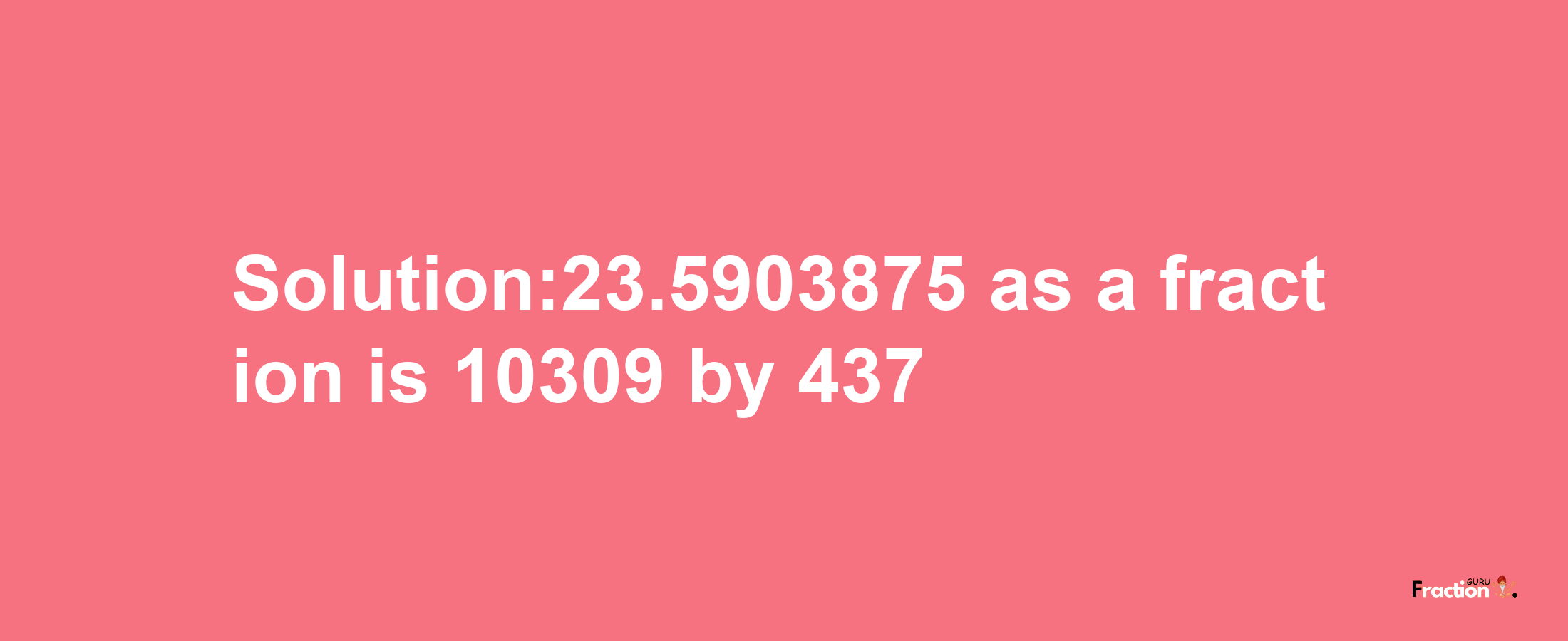 Solution:23.5903875 as a fraction is 10309/437