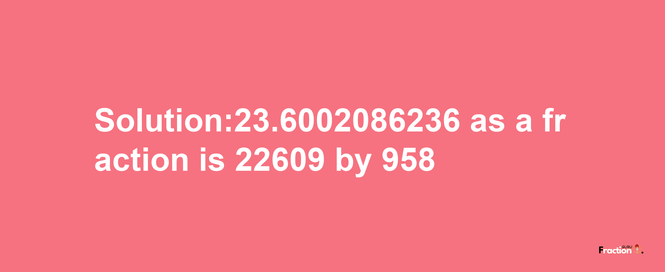 Solution:23.6002086236 as a fraction is 22609/958