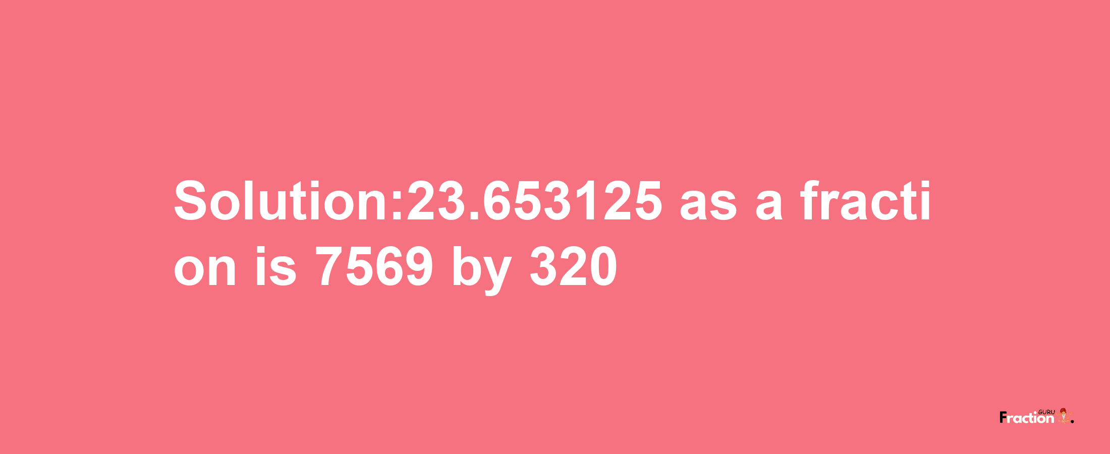 Solution:23.653125 as a fraction is 7569/320