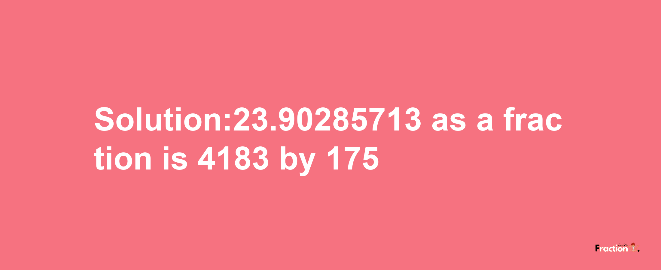 Solution:23.90285713 as a fraction is 4183/175