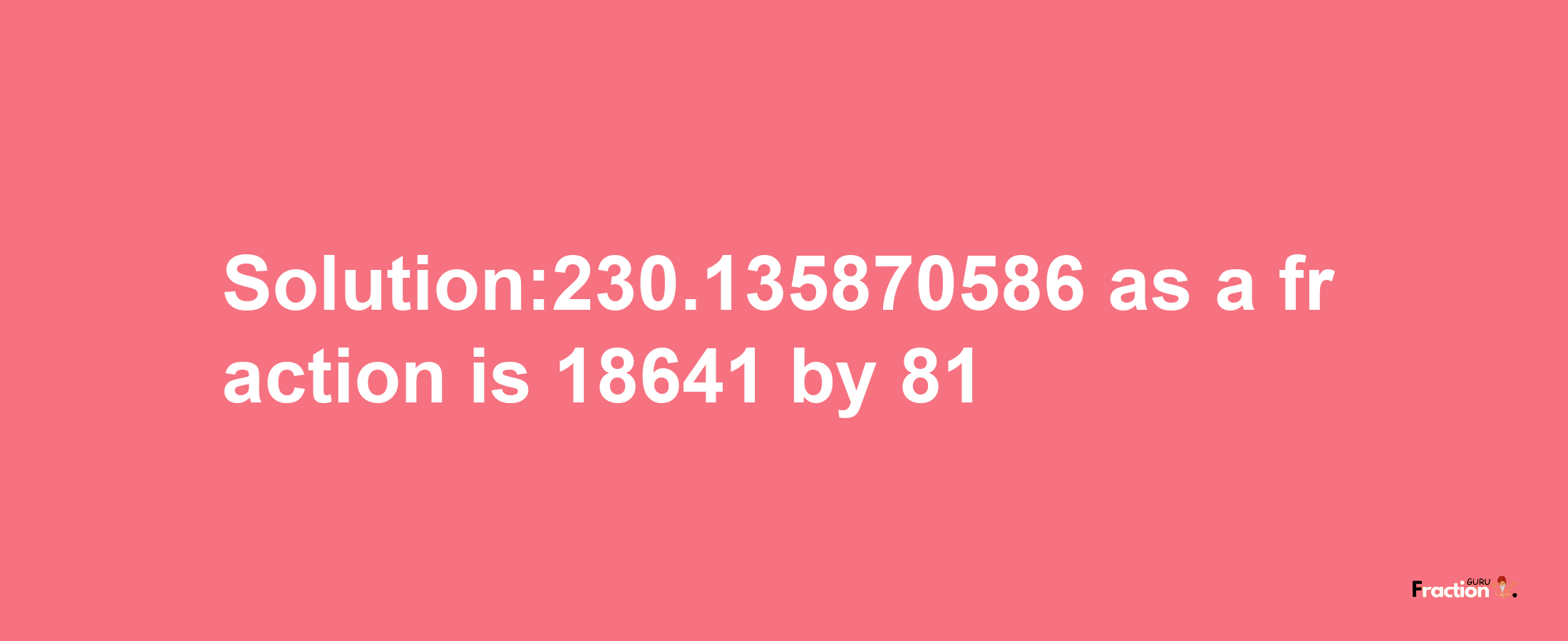 Solution:230.135870586 as a fraction is 18641/81