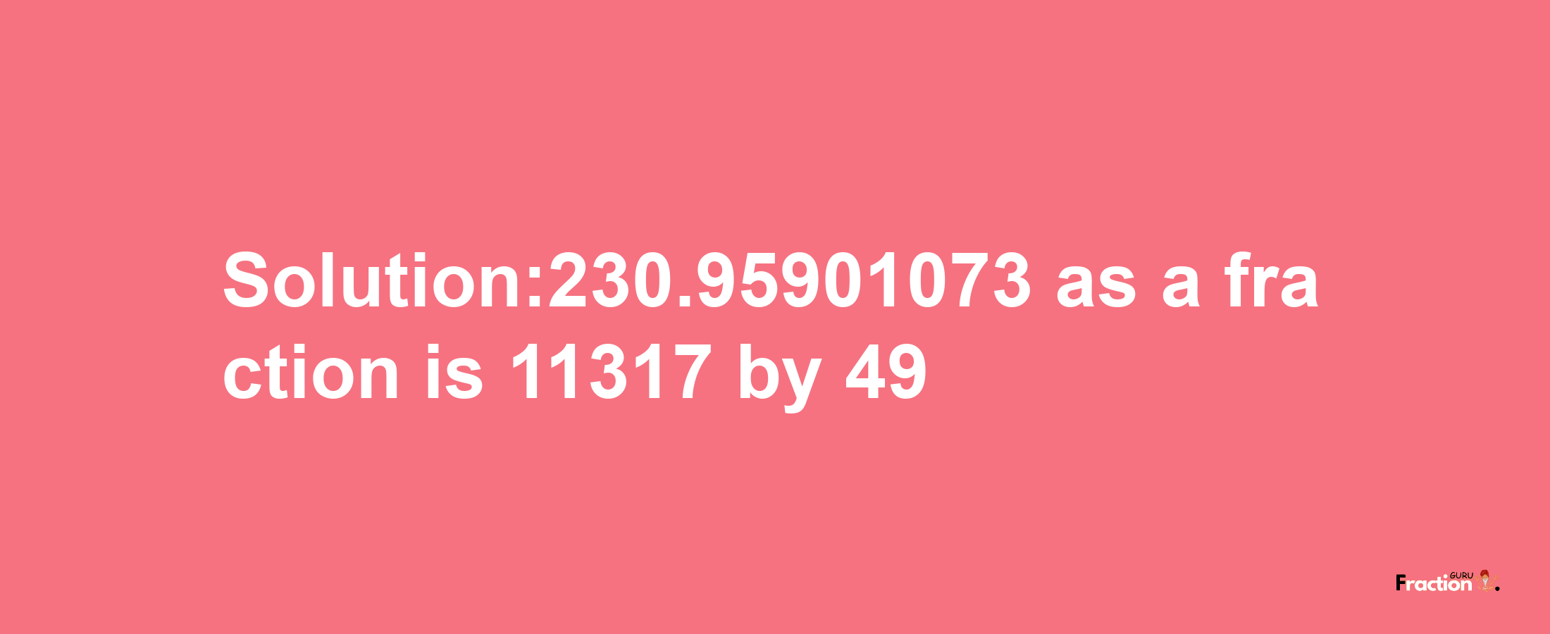 Solution:230.95901073 as a fraction is 11317/49