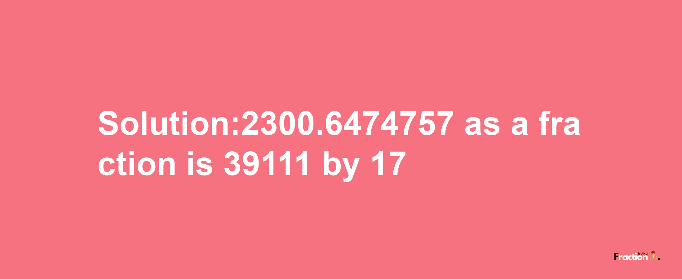 Solution:2300.6474757 as a fraction is 39111/17