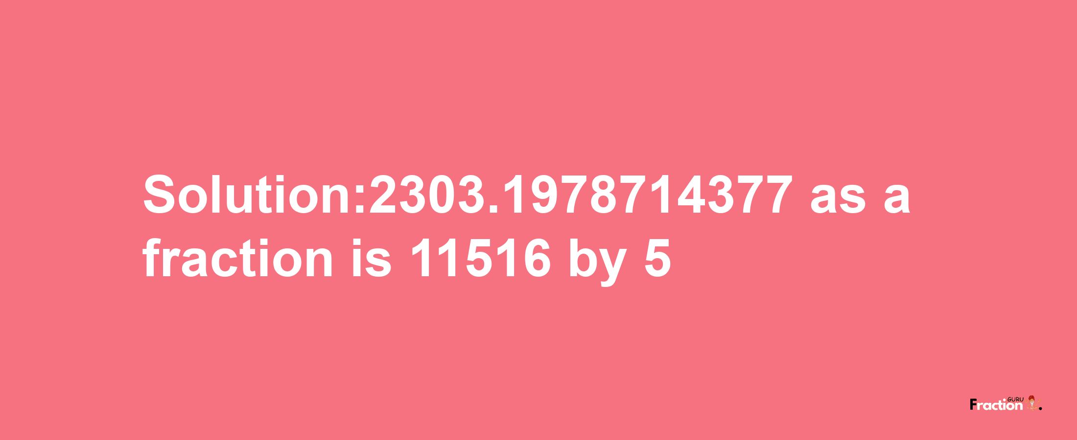 Solution:2303.1978714377 as a fraction is 11516/5