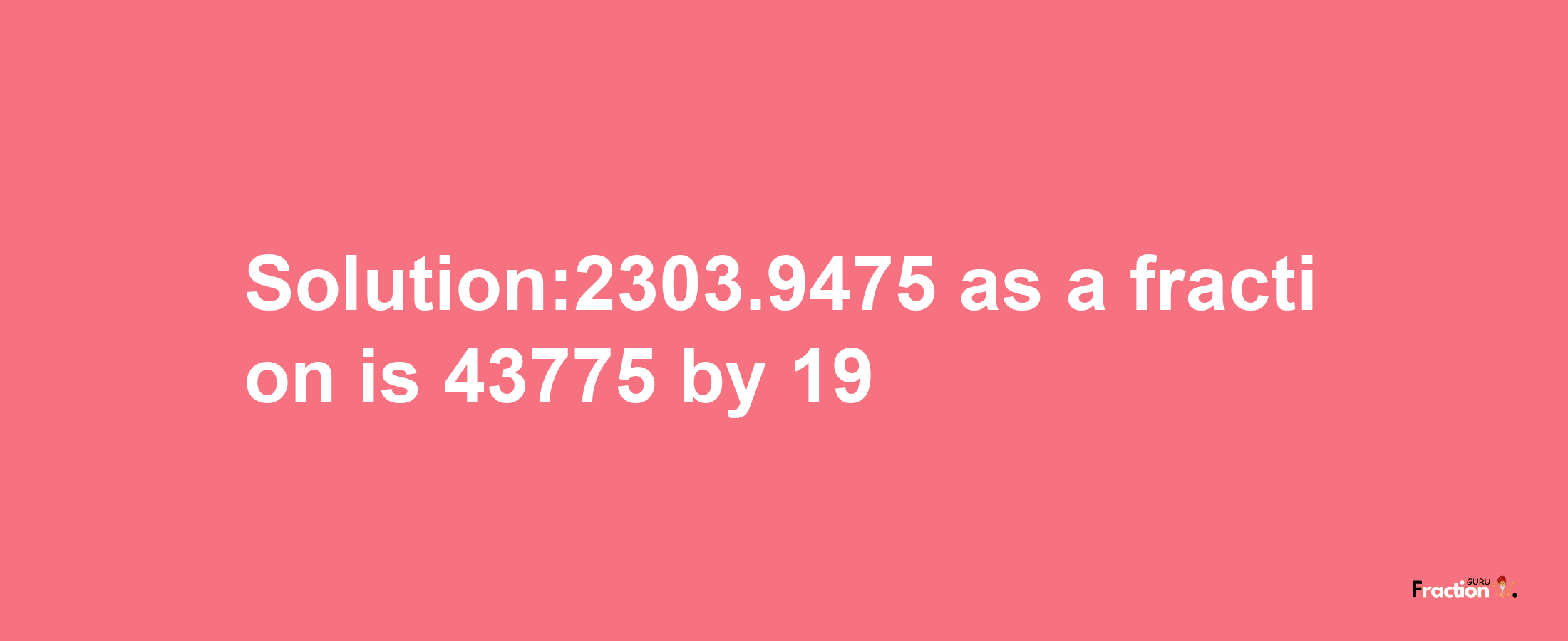 Solution:2303.9475 as a fraction is 43775/19