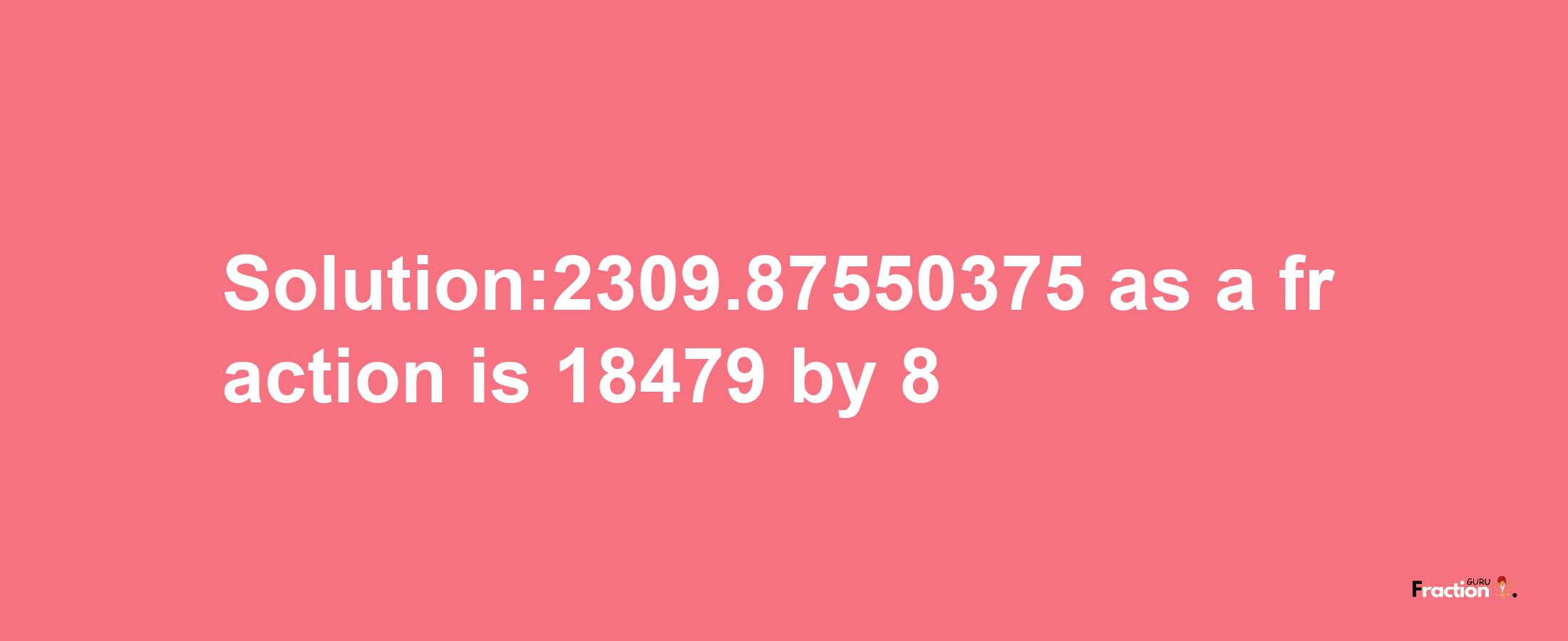 Solution:2309.87550375 as a fraction is 18479/8