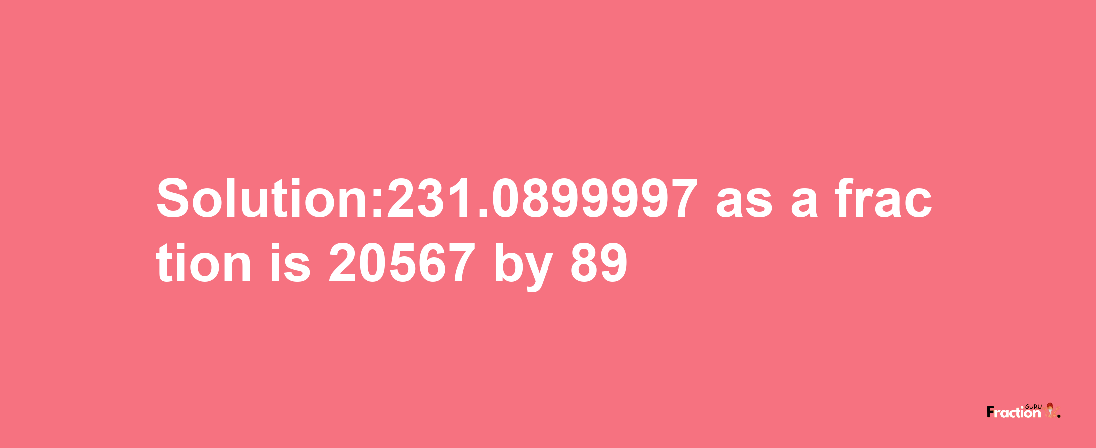 Solution:231.0899997 as a fraction is 20567/89