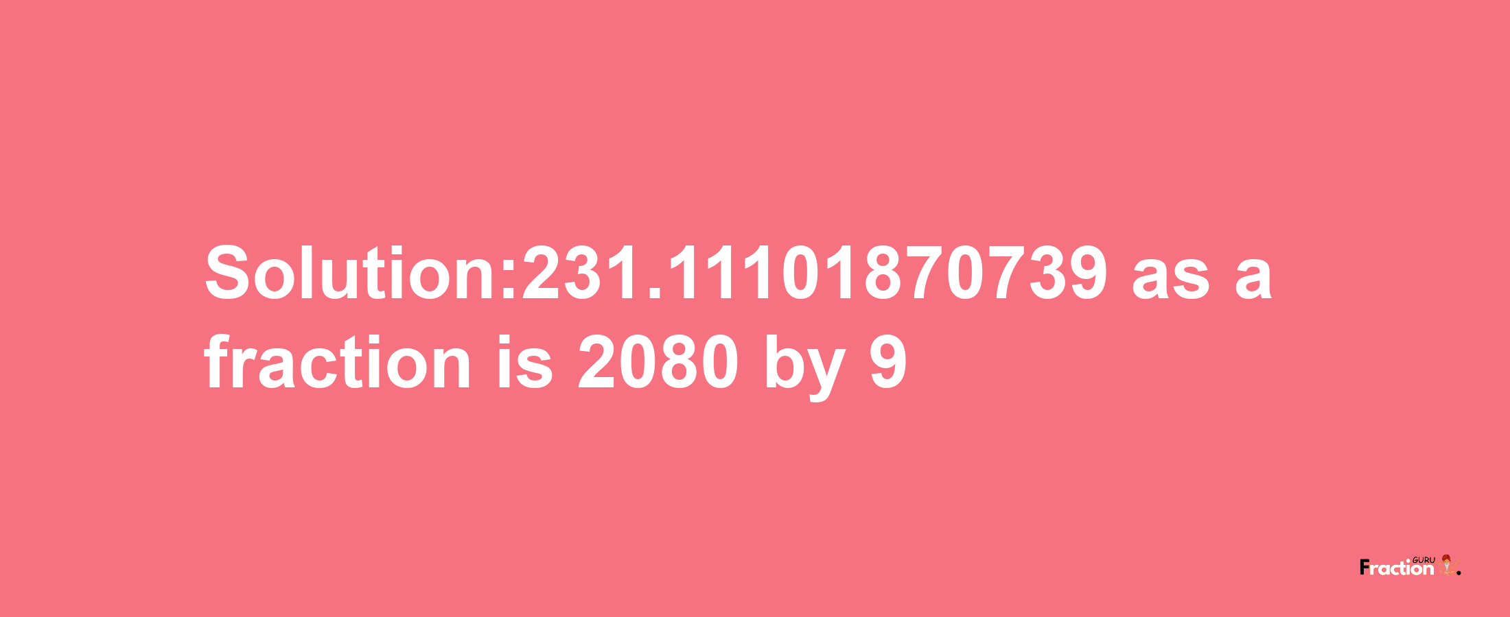 Solution:231.11101870739 as a fraction is 2080/9