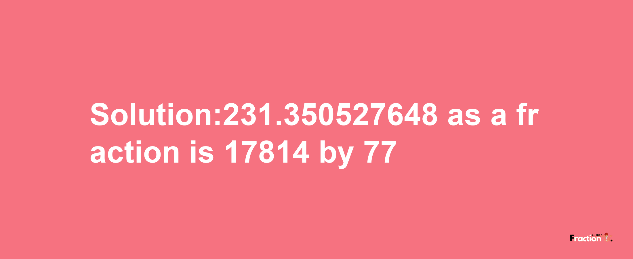 Solution:231.350527648 as a fraction is 17814/77